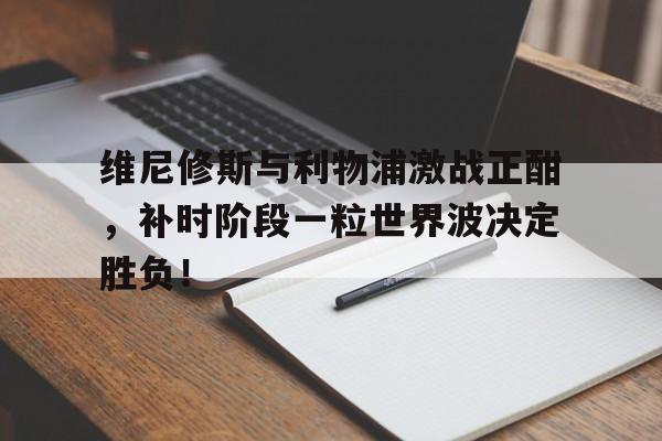包含维尼修斯与利物浦激战正酣，补时阶段一粒世界波决定胜负！的词条