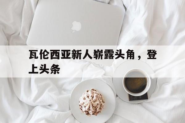 IM电竞官方网站下载app-瓦伦西亚新人崭露头角,登上头条了吗